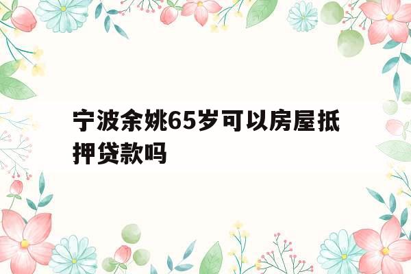 宁波余姚65岁可以房屋抵押贷款吗