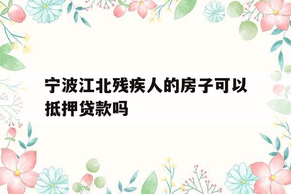宁波江北残疾人的房子可以抵押贷款吗