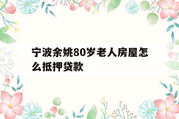 宁波余姚80岁老人房屋怎么抵押贷款