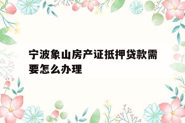 宁波象山房产证抵押贷款需要怎么办理