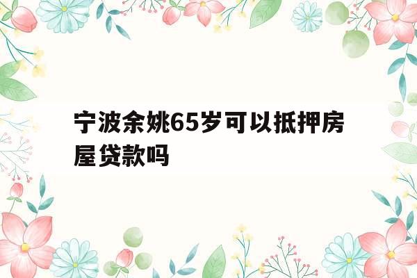 宁波余姚65岁可以抵押房屋贷款吗