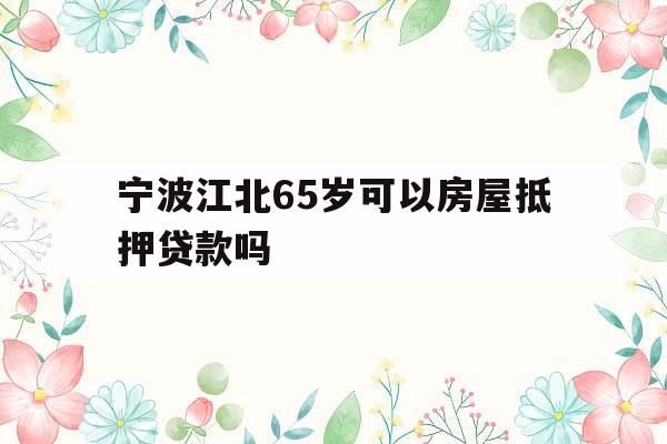 宁波江北65岁可以房屋抵押贷款吗