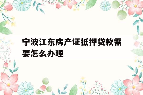 宁波江东房产证抵押贷款需要怎么办理